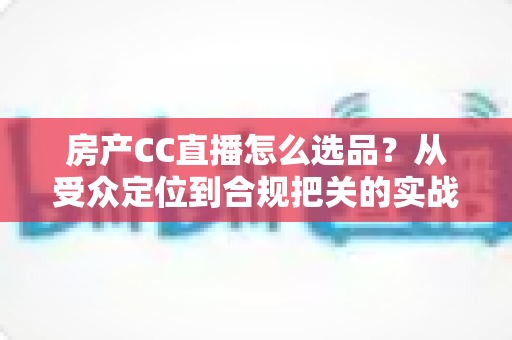 房产CC直播怎么选品?从受众定位到合规把关的实战选品全攻略 房产CC直播怎么选品?从受众定位到合规把关的实战选品全攻略