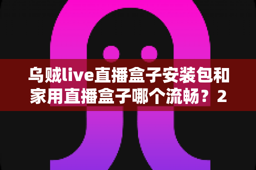 乌贼live直播盒子安装包和家用直播盒子哪个流畅?2025年最全流畅度对比与选购指南 乌贼live直播盒子安装包和家用直播盒子哪个流畅?2025年最全流畅度对比与选购指南