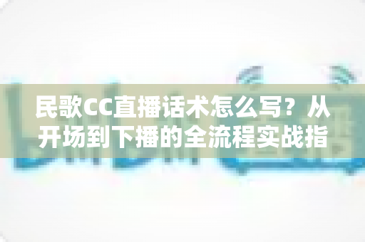 民歌CC直播话术怎么写？从开场到下播的全流程实战指南