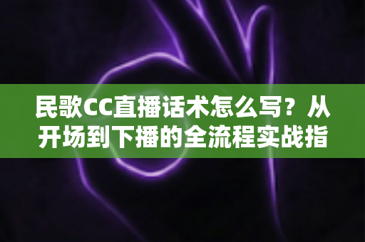民歌CC直播话术怎么写？从开场到下播的全流程实战指南