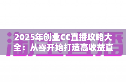 2025年创业CC直播攻略大全：从零开始打造高收益直播事业的实战指南