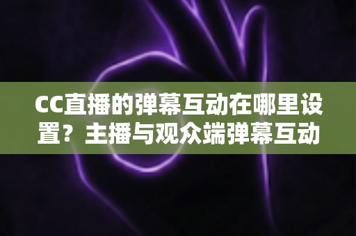CC直播的弹幕互动在哪里设置？主播与观众端弹幕互动设置全流程指南