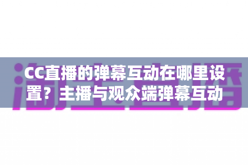 CC直播的弹幕互动在哪里设置？主播与观众端弹幕互动设置全流程指南