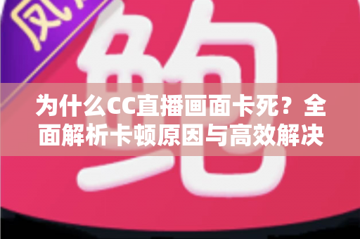 为什么CC直播画面卡死？全面解析卡顿原因与高效解决方案指南