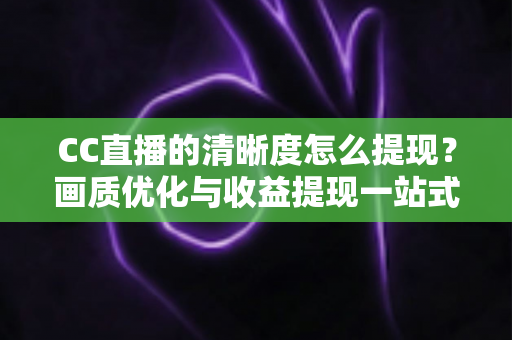 CC直播的清晰度怎么提现？画质优化与收益提现一站式实用指南