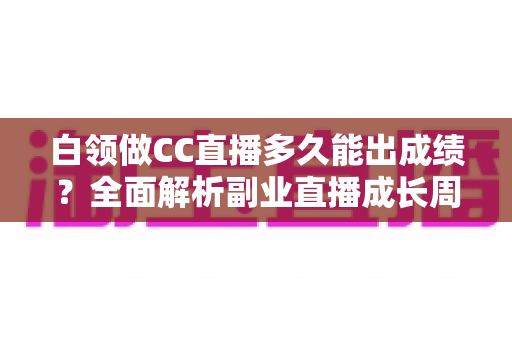 白领做CC直播多久能出成绩?全面解析副业直播成长周期与提速技巧 白领做CC直播多久能出成绩?全面解析副业直播成长周期与提速技巧
