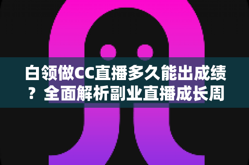 白领做CC直播多久能出成绩?全面解析副业直播成长周期与提速技巧 白领做CC直播多久能出成绩?全面解析副业直播成长周期与提速技巧