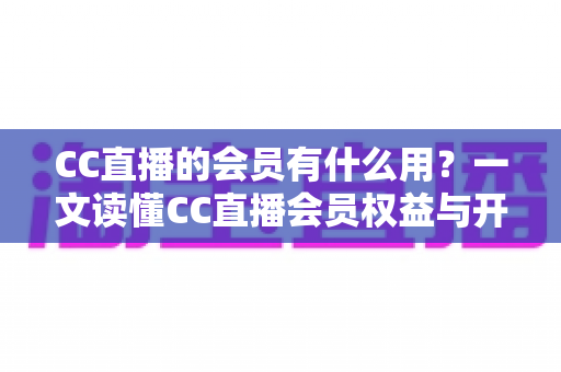CC直播的会员有什么用?一文读懂CC直播会员权益与开通价值 CC直播的会员有什么用?一文读懂CC直播会员权益与开通价值