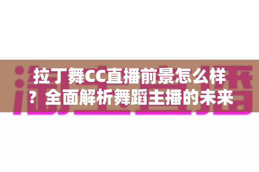 拉丁舞CC直播前景怎么样？全面解析舞蹈主播的未来发展机遇与变现潜力