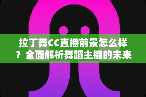 拉丁舞CC直播前景怎么样？全面解析舞蹈主播的未来发展机遇与变现潜力
