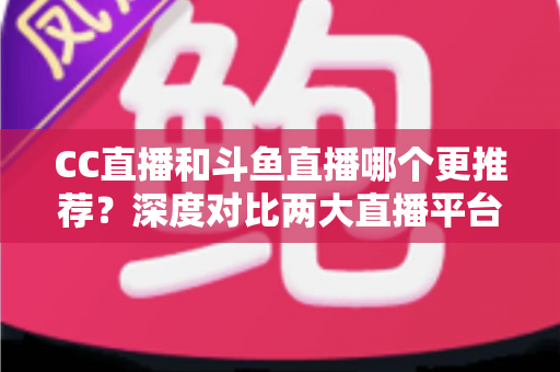 CC直播和斗鱼直播哪个更推荐？深度对比两大直播平台帮你找到最佳选择