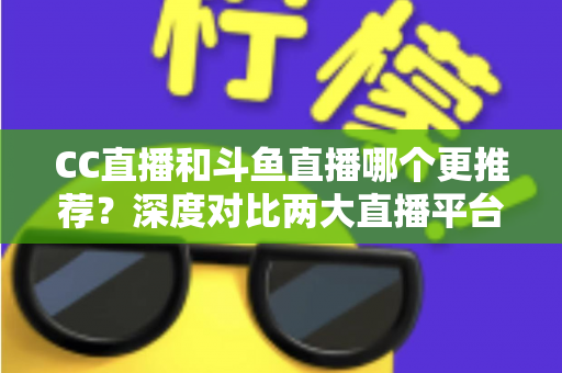 CC直播和斗鱼直播哪个更推荐？深度对比两大直播平台帮你找到最佳选择