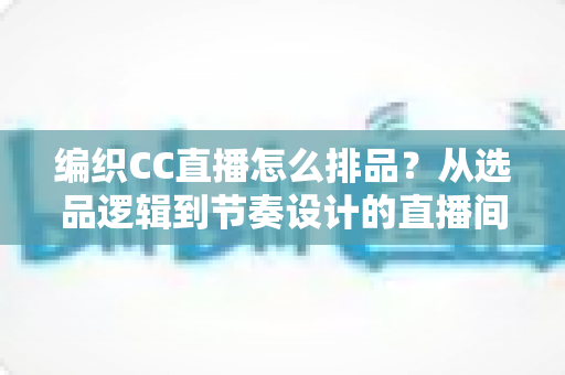 编织CC直播怎么排品？从选品逻辑到节奏设计的直播间实战全攻略