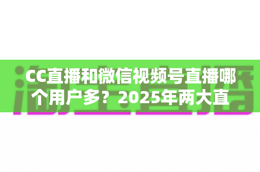 CC直播和微信视频号直播哪个用户多？2025年两大直播平台用户规模与生态深度对比全解析