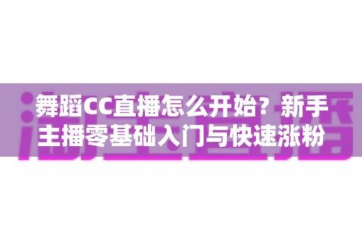 舞蹈CC直播怎么开始？新手主播零基础入门与快速涨粉全攻略