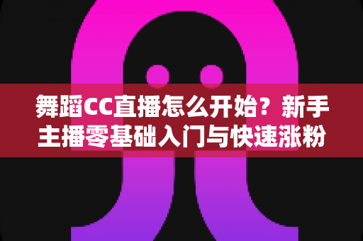 舞蹈CC直播怎么开始？新手主播零基础入门与快速涨粉全攻略
