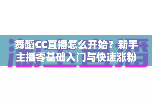 舞蹈CC直播怎么开始？新手主播零基础入门与快速涨粉全攻略