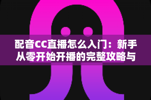 配音CC直播怎么入门:新手从零开始开播的完整攻略与实用技巧 配音CC直播怎么入门:新手从零开始开播的完整攻略与实用技巧