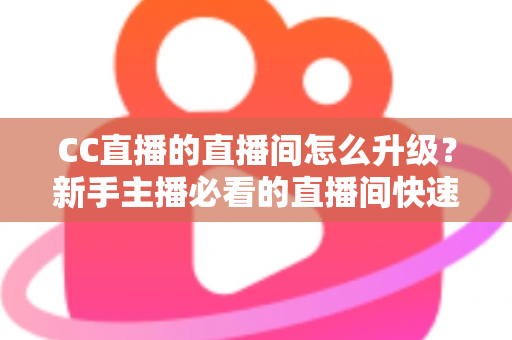 CC直播的直播间怎么升级？新手主播必看的直播间快速升级全攻略与实用技巧详解