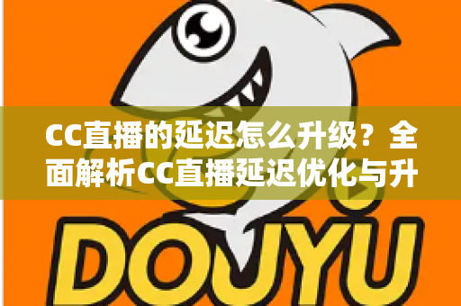 CC直播的延迟怎么升级?全面解析CC直播延迟优化与升级的实用方法 CC直播的延迟怎么升级?全面解析CC直播延迟优化与升级的实用方法