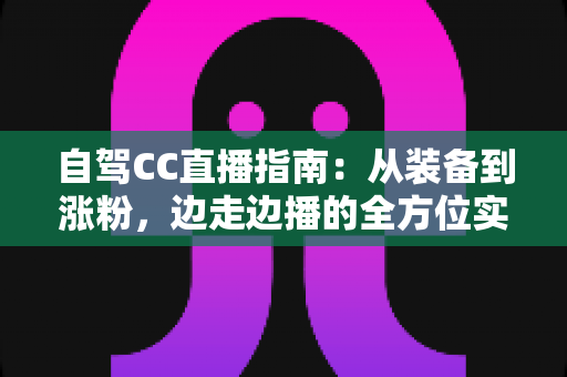 自驾CC直播指南：从装备到涨粉，边走边播的全方位实战攻略