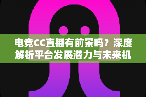 电竞CC直播有前景吗？深度解析平台发展潜力与未来机遇