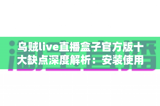 乌贼live直播盒子官方版十大缺点深度解析：安装使用前你必须了解的真实体验与潜在风险