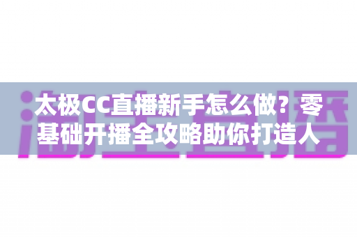 太极CC直播新手怎么做?零基础开播全攻略助你打造人气直播间 太极CC直播新手怎么做?零基础开播全攻略助你打造人气直播间