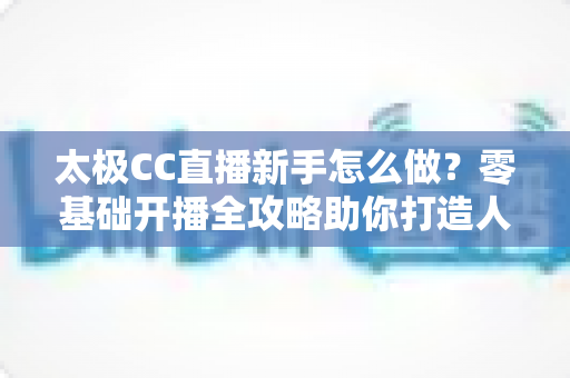 太极CC直播新手怎么做?零基础开播全攻略助你打造人气直播间 太极CC直播新手怎么做?零基础开播全攻略助你打造人气直播间