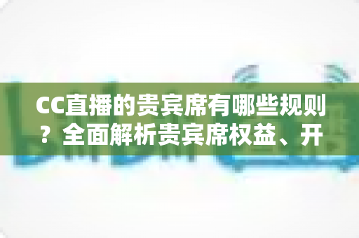 CC直播的贵宾席有哪些规则?全面解析贵宾席权益、开通条件与使用须知 CC直播的贵宾席有哪些规则?全面解析贵宾席权益、开通条件与使用须知
