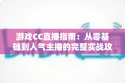 游戏CC直播指南：从零基础到人气主播的完整实战攻略