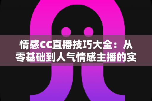 情感CC直播技巧大全:从零基础到人气情感主播的实战进阶指南 情感CC直播技巧大全:从零基础到人气情感主播的实战进阶指南