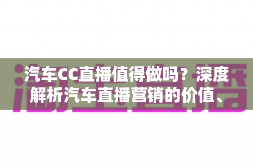 汽车CC直播值得做吗？深度解析汽车直播营销的价值、玩法与避坑指南