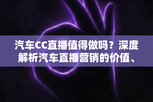 汽车CC直播值得做吗？深度解析汽车直播营销的价值、玩法与避坑指南
