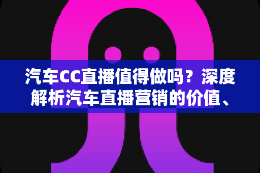 汽车CC直播值得做吗？深度解析汽车直播营销的价值、玩法与避坑指南