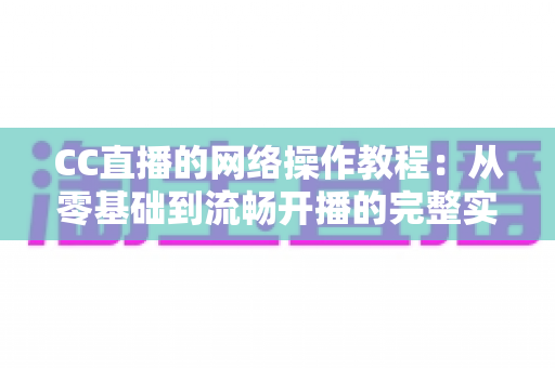 CC直播的网络操作教程：从零基础到流畅开播的完整实操指南