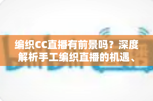编织CC直播有前景吗?深度解析手工编织直播的机遇、变现路径与未来发展趋势 编织CC直播有前景吗?深度解析手工编织直播的机遇、变现路径与未来发展趋势