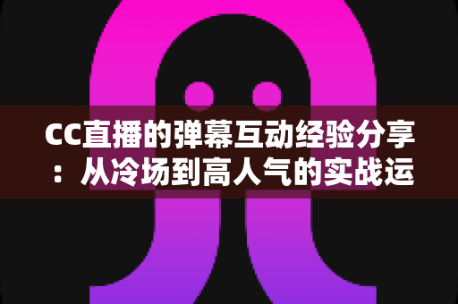 CC直播的弹幕互动经验分享:从冷场到高人气的实战运营指南 CC直播的弹幕互动经验分享:从冷场到高人气的实战运营指南