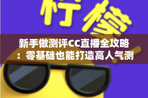 新手做测评CC直播全攻略：零基础也能打造高人气测评直播间的实战指南