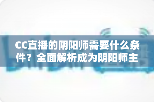 CC直播的阴阳师需要什么条件？全面解析成为阴阳师主播的申请门槛与开播指南