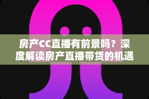 房产CC直播有前景吗？深度解读房产直播带货的机遇、挑战与破局之道