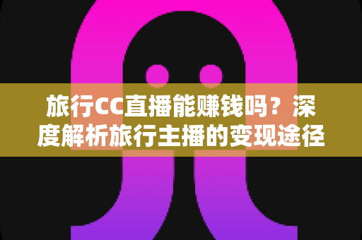 旅行CC直播能赚钱吗?深度解析旅行主播的变现途径、收入水平与实战攻略 旅行CC直播能赚钱吗?深度解析旅行主播的变现途径、收入水平与实战攻略