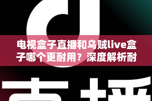 电视盒子直播和乌贼live盒子哪个更耐用？深度解析耐用性差异与选购保养全攻略