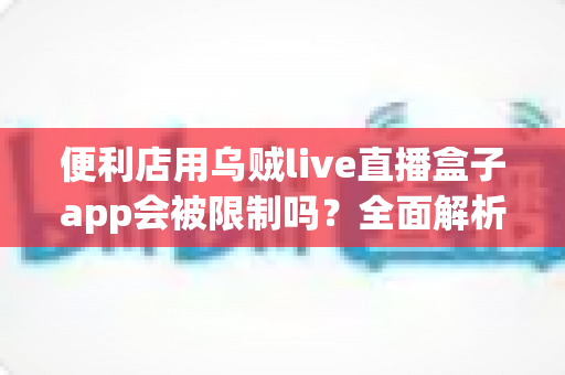 便利店用乌贼live直播盒子app会被限制吗？全面解析使用规范、限制原因与合规应对指南