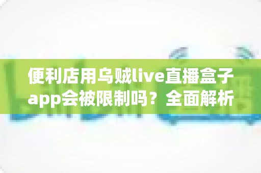 便利店用乌贼live直播盒子app会被限制吗？全面解析使用规范、限制原因与合规应对指南
