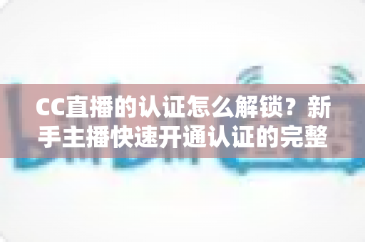CC直播的认证怎么解锁？新手主播快速开通认证的完整攻略与避坑指南