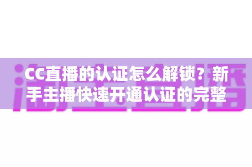 CC直播的认证怎么解锁？新手主播快速开通认证的完整攻略与避坑指南
