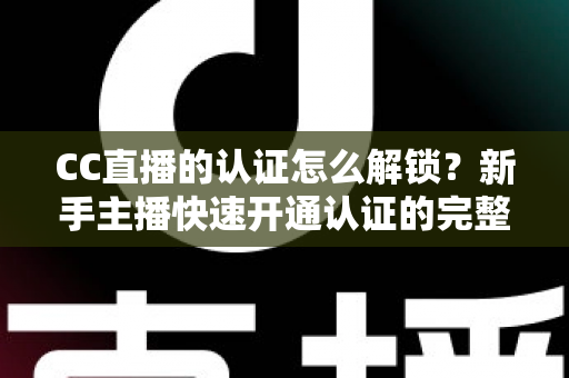 CC直播的认证怎么解锁？新手主播快速开通认证的完整攻略与避坑指南