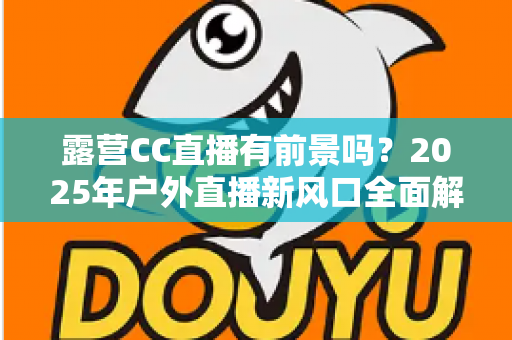 露营CC直播有前景吗?2025年户外直播新风口全面解析与赚钱指南 露营CC直播有前景吗?2025年户外直播新风口全面解析与赚钱指南