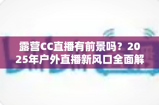露营CC直播有前景吗?2025年户外直播新风口全面解析与赚钱指南 露营CC直播有前景吗?2025年户外直播新风口全面解析与赚钱指南